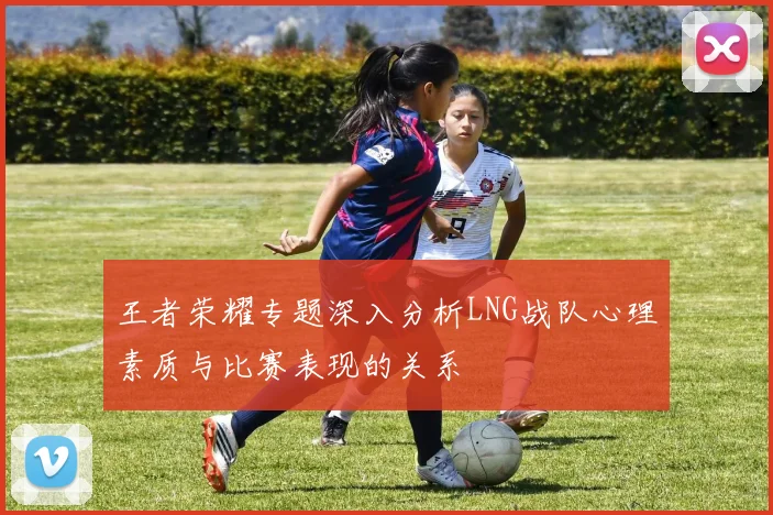 王者荣耀专题深入分析LNG战队心理素质与比赛表现的关系