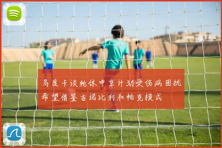 乌度卡谈轮休申京计划受伤病困扰希望借鉴吉诺比利和帕克模式