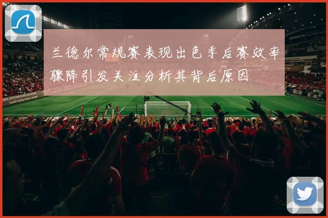 兰德尔常规赛表现出色季后赛效率骤降引发关注分析其背后原因