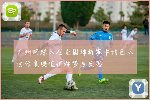 广州网球队在全国锦标赛中的团队协作表现值得称赞与反思