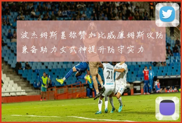 波杰姆斯基称赞加比威廉姆斯攻防兼备助力女武神提升防守实力