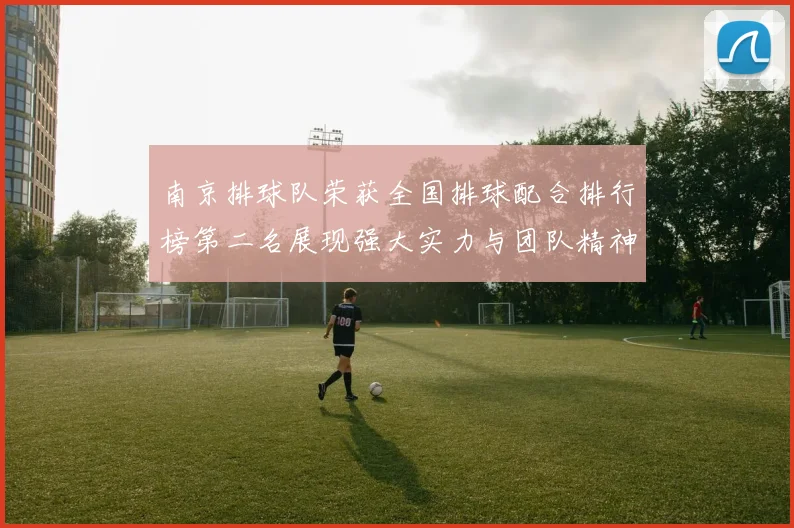 南京排球队荣获全国排球配合排行榜第二名展现强大实力与团队精神