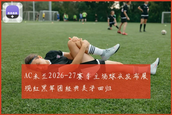 AC米兰2026-27赛季主场球衣发布展现红黑军团经典美学回归