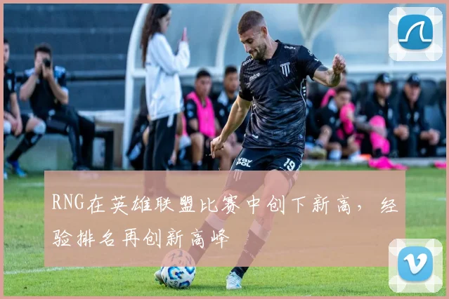 RNG在英雄联盟比赛中创下新高，经验排名再创新高峰