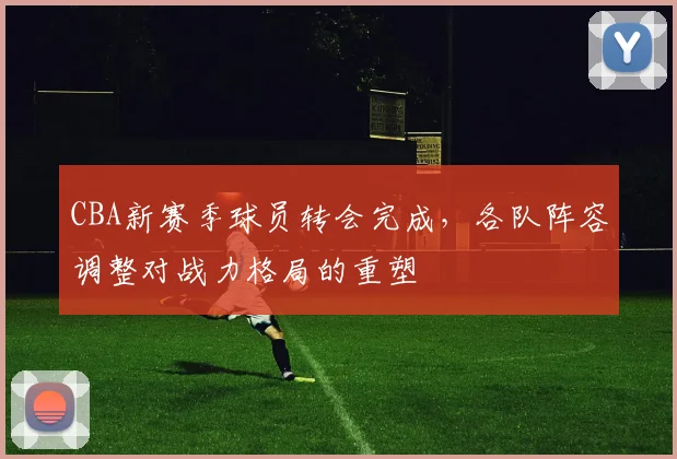 CBA新赛季球员转会完成，各队阵容调整对战力格局的重塑