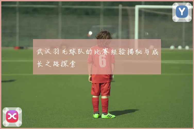 武汉羽毛球队的比赛经验揭秘与成长之路探索