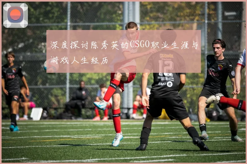 深度探讨陈秀英的CSGO职业生涯与游戏人生经历