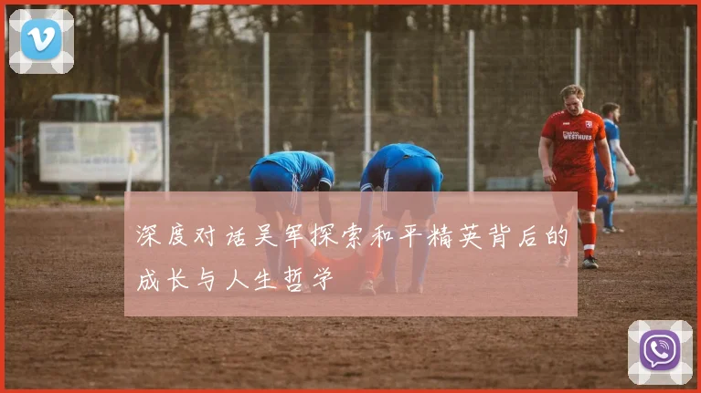 深度对话吴军探索和平精英背后的成长与人生哲学
