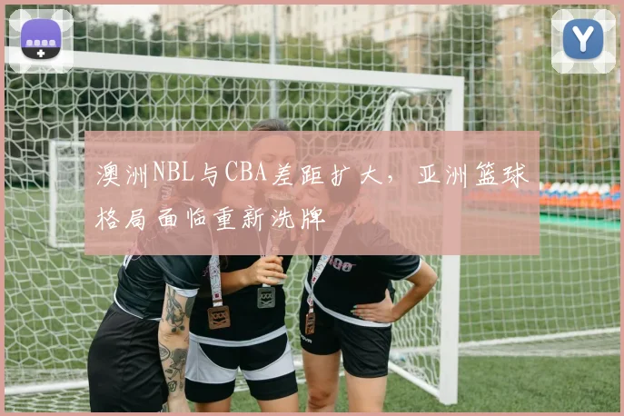 澳洲NBL与CBA差距扩大，亚洲篮球格局面临重新洗牌