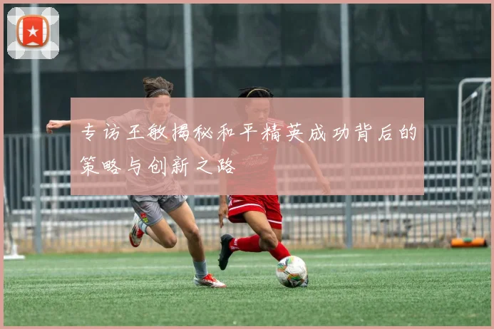 专访王敏揭秘和平精英成功背后的策略与创新之路